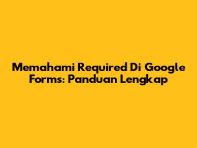 Memahami 'Required' Di Google Forms: Panduan Lengkap