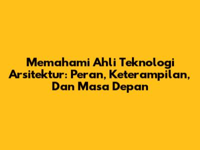 Memahami Ahli Teknologi Arsitektur: Peran, Keterampilan, Dan Masa Depan