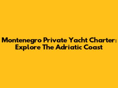 Montenegro Private Yacht Charter: Explore The Adriatic Coast