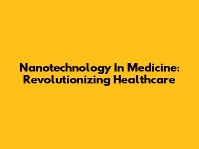 Nanotechnology In Medicine: Revolutionizing Healthcare