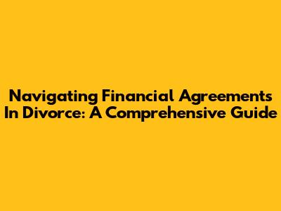 Navigating Financial Agreements In Divorce: A Comprehensive Guide