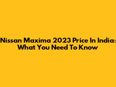 Nissan Maxima 2023 Price In India: What You Need To Know