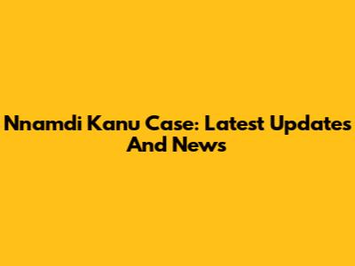 Nnamdi Kanu Case: Latest Updates And News