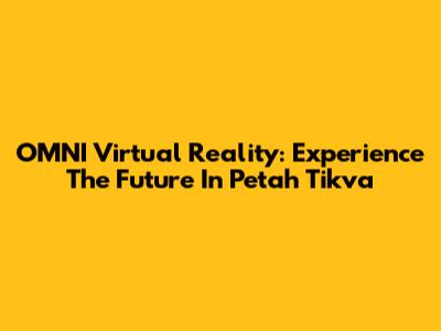 OMNI Virtual Reality: Experience The Future In Petah Tikva