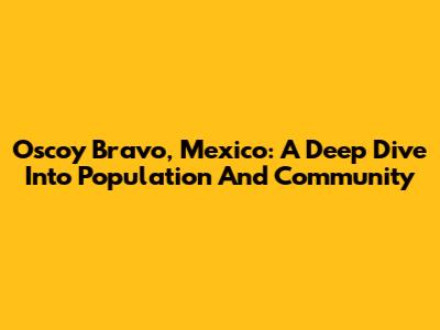 Oscoy Bravo, Mexico: A Deep Dive Into Population And Community