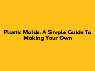 Plastic Molds: A Simple Guide To Making Your Own