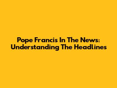 Pope Francis In The News: Understanding The Headlines
