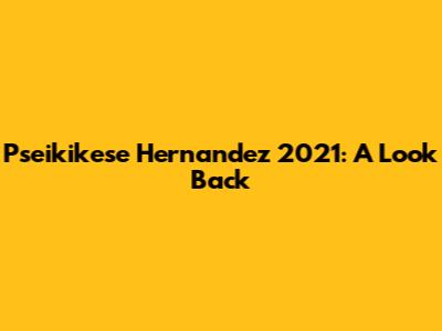 Pseikikese Hernandez 2021: A Look Back
