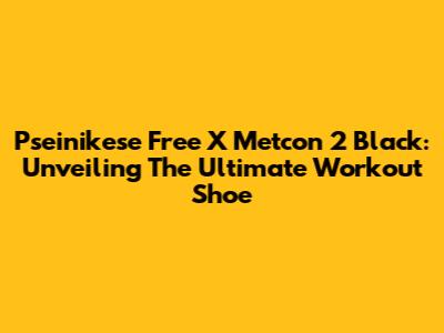 Pseinikese Free X Metcon 2 Black: Unveiling The Ultimate Workout Shoe