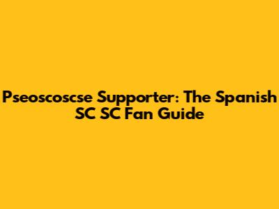 Pseoscoscse Supporter: The Spanish SC SC Fan Guide