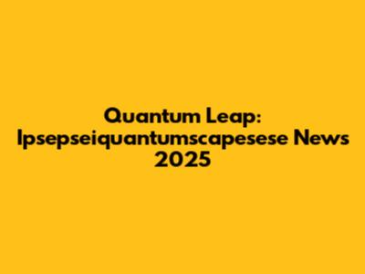 Quantum Leap: Ipsepseiquantumscapesese News 2025