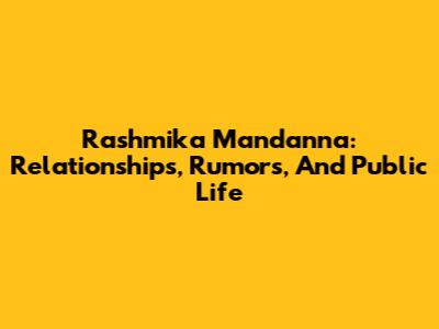 Rashmika Mandanna: Relationships, Rumors, And Public Life