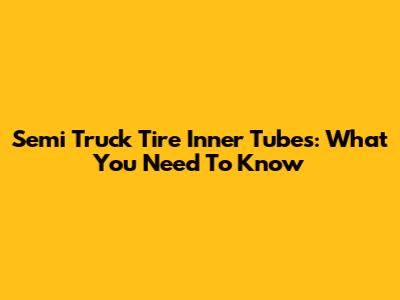 Semi Truck Tire Inner Tubes: What You Need To Know
