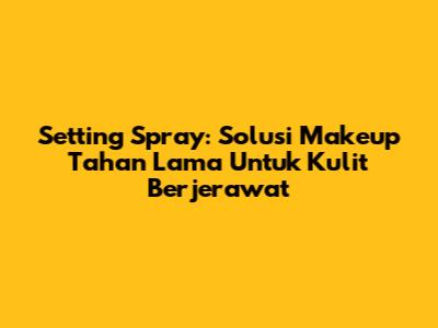 Setting Spray: Solusi Makeup Tahan Lama Untuk Kulit Berjerawat
