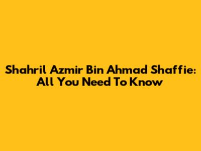 Shahril Azmir Bin Ahmad Shaffie: All You Need To Know