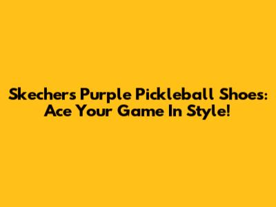 Skechers Purple Pickleball Shoes: Ace Your Game In Style!