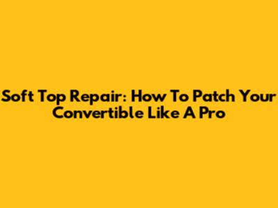 Soft Top Repair: How To Patch Your Convertible Like A Pro