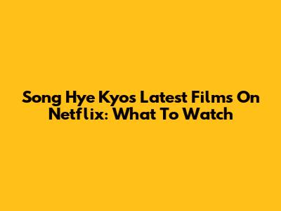 Song Hye Kyo's Latest Films On Netflix: What To Watch