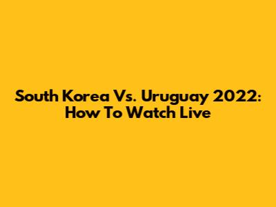 South Korea Vs. Uruguay 2022: How To Watch Live