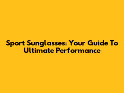 Sport Sunglasses: Your Guide To Ultimate Performance