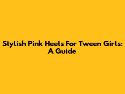 Stylish Pink Heels For Tween Girls: A Guide