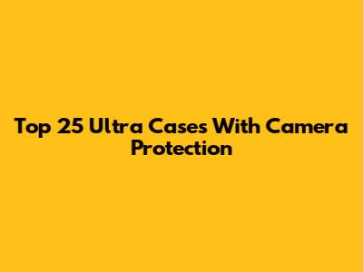 Top 25 Ultra Cases With Camera Protection