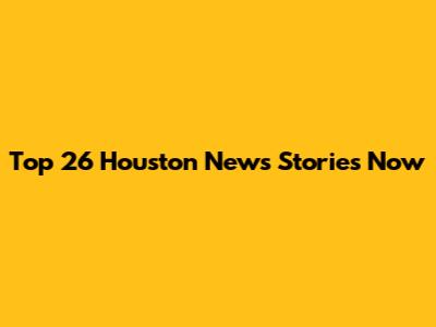 Top 26 Houston News Stories Now