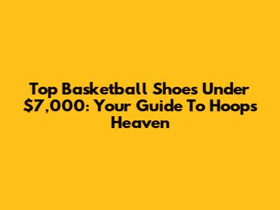 Top Basketball Shoes Under $7,000: Your Guide To Hoops Heaven