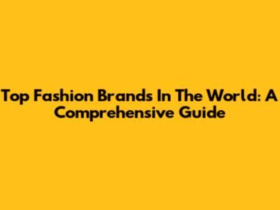 Top Fashion Brands In The World: A Comprehensive Guide