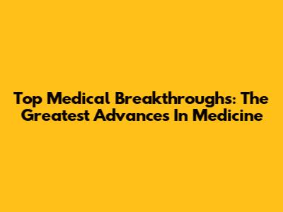 Top Medical Breakthroughs: The Greatest Advances In Medicine
