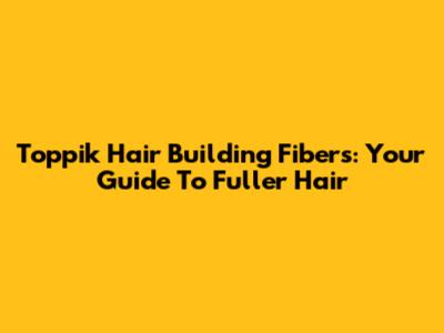 Toppik Hair Building Fibers: Your Guide To Fuller Hair