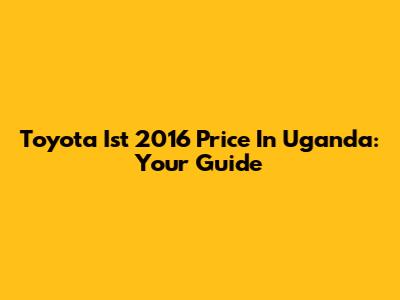 Toyota Ist 2016 Price In Uganda: Your Guide