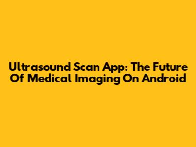 Ultrasound Scan App: The Future Of Medical Imaging On Android