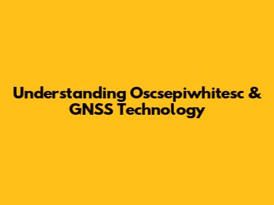 Understanding Oscsepiwhitesc & GNSS Technology