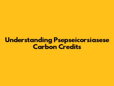 Understanding Psepseicorsiasese Carbon Credits