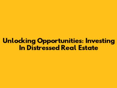 Unlocking Opportunities: Investing In Distressed Real Estate