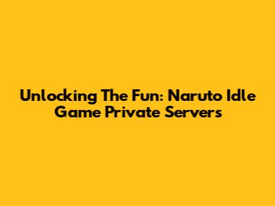 Unlocking The Fun: Naruto Idle Game Private Servers