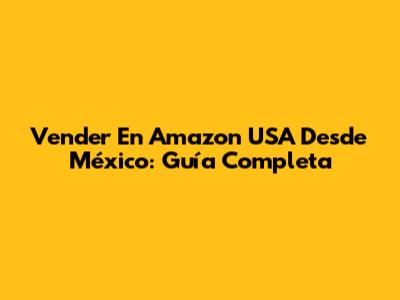 Vender En Amazon USA Desde México: Guía Completa