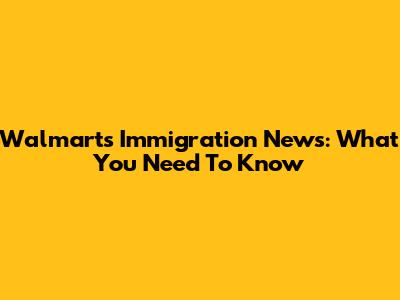 Walmart's Immigration News: What You Need To Know