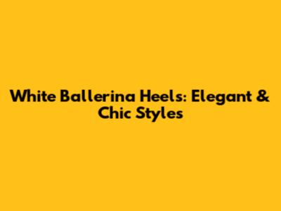 White Ballerina Heels: Elegant & Chic Styles