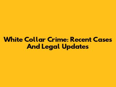 White Collar Crime: Recent Cases And Legal Updates