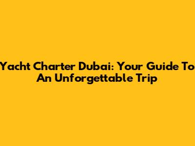 Yacht Charter Dubai: Your Guide To An Unforgettable Trip