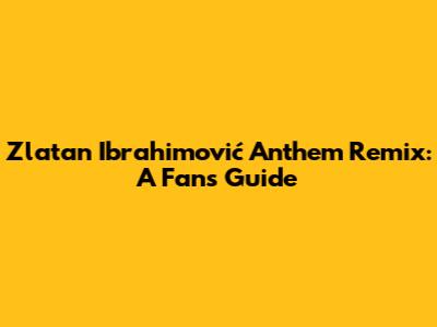Zlatan Ibrahimović Anthem Remix: A Fan's Guide